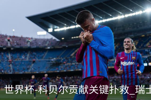 世界杯-科贝尔贡献关键扑救 瑞士半场0-0闷平哥伦比亚