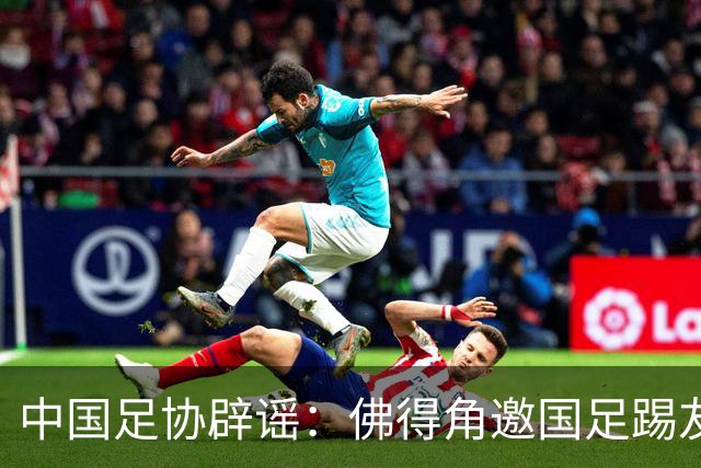 中国足协辟谣：佛得角邀国足踢友谊赛被婉拒为不实信息