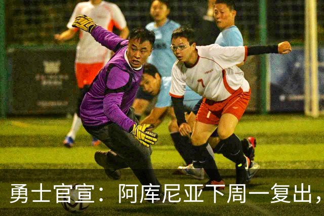 勇士官宣：阿库尼亚下周一复出，6月伤退后首次回归