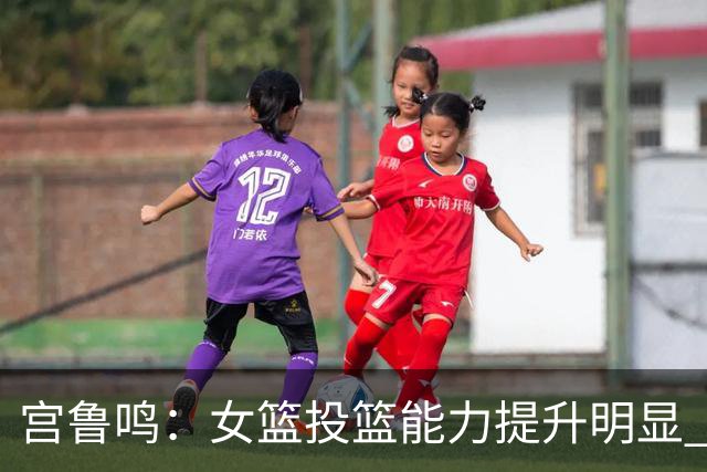 宫鲁鸣：女篮投篮能力提升明显 盼海外球员尽早归队