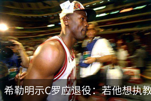 希勒明示C罗应退役：若他想执教葡萄牙 只是时间问题