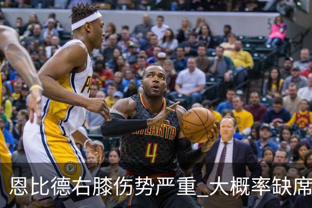 恩比德右膝伤势严重 大概率缺席东部半决赛G1