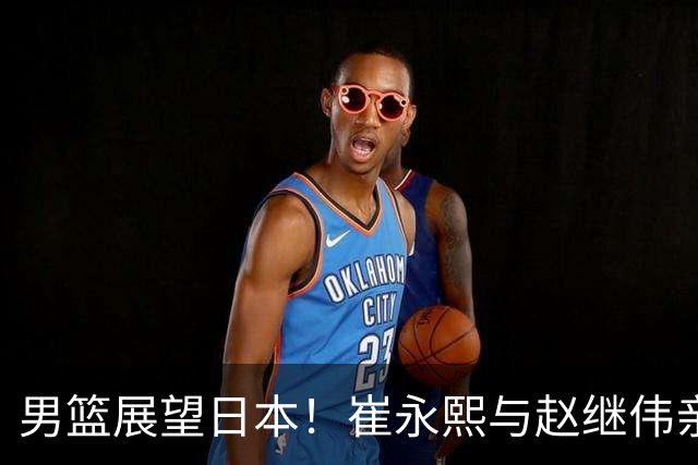 男篮展望日本！崔永熙与赵继伟亲承备战充分，杨瀚森点磨合与默契