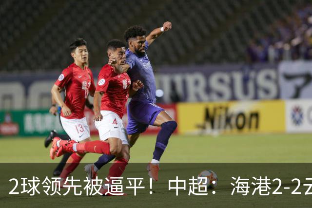 2球领先被逼平！中超：海港2-2云南，布尼亚明造2球，岳鑫破门