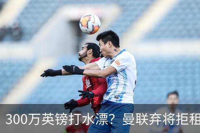 300万英镑打水漂？曼联弃将拒租自毁前程，新援却杀疯了