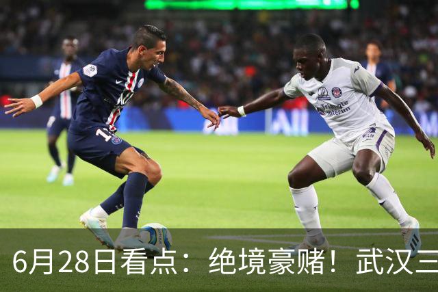 6月28日看点：绝境豪赌！武汉三镇租来三位前国脚，这支降级队真能起死回生？