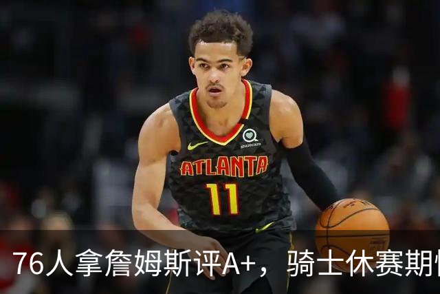 76人拿詹姆斯评A+，骑士休赛期惨淡成NBA最糟