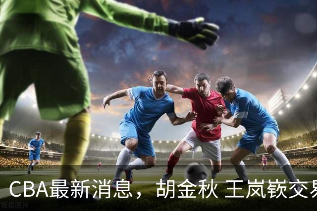 CBA最新消息，胡金秋 王岚嵚交易谈判进行中，广东两球员有新动态